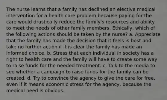 The nurse learns that a family has declined an elective medical intervention for a health care problem because paying for the care would drastically reduce the family's resources and ability to meet the needs of other family members. Ethically, which of the following actions should be taken by the nurse? a. Appreciate that the family has made the decision that it feels is best and take no further action if it is clear the family has made an informed choice. b. Stress that each individual in society has a right to health care and the family will have to create some way to raise funds for the needed treatment. c. Talk to the media to see whether a campaign to raise funds for the family can be created. d. Try to convince the agency to give the care for free, even if it means economic stress for the agency, because the medical need is obvious.