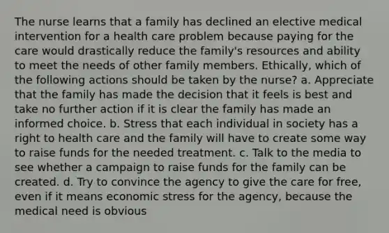 The nurse learns that a family has declined an elective medical intervention for a health care problem because paying for the care would drastically reduce the family's resources and ability to meet the needs of other family members. Ethically, which of the following actions should be taken by the nurse? a. Appreciate that the family has made the decision that it feels is best and take no further action if it is clear the family has made an informed choice. b. Stress that each individual in society has a right to health care and the family will have to create some way to raise funds for the needed treatment. c. Talk to the media to see whether a campaign to raise funds for the family can be created. d. Try to convince the agency to give the care for free, even if it means economic stress for the agency, because the medical need is obvious