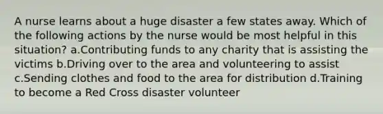 A nurse learns about a huge disaster a few states away. Which of the following actions by the nurse would be most helpful in this situation? a.Contributing funds to any charity that is assisting the victims b.Driving over to the area and volunteering to assist c.Sending clothes and food to the area for distribution d.Training to become a Red Cross disaster volunteer