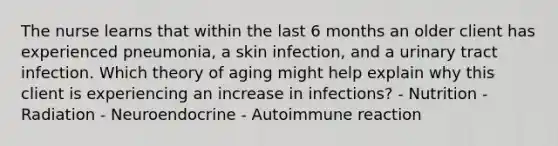 The nurse learns that within the last 6 months an older client has experienced pneumonia, a skin infection, and a urinary tract infection. Which theory of aging might help explain why this client is experiencing an increase in infections? - Nutrition - Radiation - Neuroendocrine - Autoimmune reaction