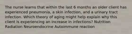 The nurse learns that within the last 6 months an older client has experienced pneumonia, a skin infection, and a urinary tract infection. Which theory of aging might help explain why this client is experiencing an increase in infections? Nutrition Radiation Neuroendocrine Autoimmune reaction