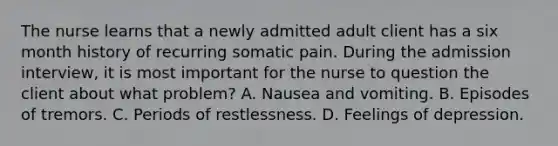 The nurse learns that a newly admitted adult client has a six month history of recurring somatic pain. During the admission interview, it is most important for the nurse to question the client about what problem? A. Nausea and vomiting. B. Episodes of tremors. C. Periods of restlessness. D. Feelings of depression.