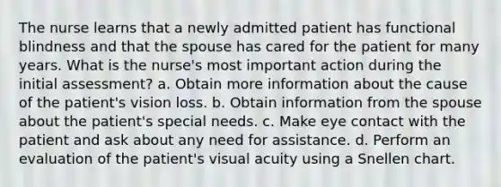 The nurse learns that a newly admitted patient has functional blindness and that the spouse has cared for the patient for many years. What is the nurse's most important action during the initial assessment? a. Obtain more information about the cause of the patient's vision loss. b. Obtain information from the spouse about the patient's special needs. c. Make eye contact with the patient and ask about any need for assistance. d. Perform an evaluation of the patient's visual acuity using a Snellen chart.