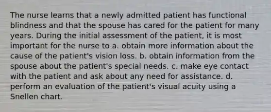 The nurse learns that a newly admitted patient has functional blindness and that the spouse has cared for the patient for many years. During the initial assessment of the patient, it is most important for the nurse to a. obtain more information about the cause of the patient's vision loss. b. obtain information from the spouse about the patient's special needs. c. make eye contact with the patient and ask about any need for assistance. d. perform an evaluation of the patient's visual acuity using a Snellen chart.