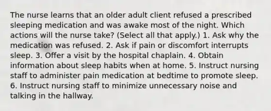 The nurse learns that an older adult client refused a prescribed sleeping medication and was awake most of the night. Which actions will the nurse take? (Select all that apply.) 1. Ask why the medication was refused. 2. Ask if pain or discomfort interrupts sleep. 3. Offer a visit by the hospital chaplain. 4. Obtain information about sleep habits when at home. 5. Instruct nursing staff to administer pain medication at bedtime to promote sleep. 6. Instruct nursing staff to minimize unnecessary noise and talking in the hallway.