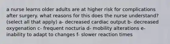 a nurse learns older adults are at higher risk for complications after surgery. what reasons for this does the nurse understand? (select all that apply) a- decreased cardiac output b- decreased oxygenation c- frequent nocturia d- mobility alterations e- inability to adapt to changes f- slower reaction times