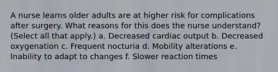 A nurse learns older adults are at higher risk for complications after surgery. What reasons for this does the nurse understand? (Select all that apply.) a. Decreased cardiac output b. Decreased oxygenation c. Frequent nocturia d. Mobility alterations e. Inability to adapt to changes f. Slower reaction times