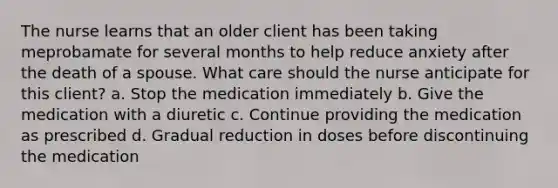 The nurse learns that an older client has been taking meprobamate for several months to help reduce anxiety after the death of a spouse. What care should the nurse anticipate for this client? a. Stop the medication immediately b. Give the medication with a diuretic c. Continue providing the medication as prescribed d. Gradual reduction in doses before discontinuing the medication