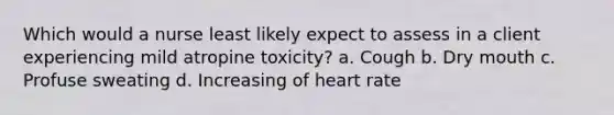 Which would a nurse least likely expect to assess in a client experiencing mild atropine toxicity? a. Cough b. Dry mouth c. Profuse sweating d. Increasing of heart rate