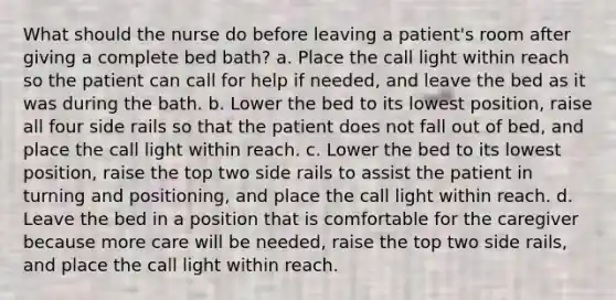 What should the nurse do before leaving a patient's room after giving a complete bed bath? a. Place the call light within reach so the patient can call for help if needed, and leave the bed as it was during the bath. b. Lower the bed to its lowest position, raise all four side rails so that the patient does not fall out of bed, and place the call light within reach. c. Lower the bed to its lowest position, raise the top two side rails to assist the patient in turning and positioning, and place the call light within reach. d. Leave the bed in a position that is comfortable for the caregiver because more care will be needed, raise the top two side rails, and place the call light within reach.