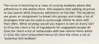 The nurse is lecturing to a class of nursing students about diet adherence in the obese client. She explains that adding structure to low-calorie diets improves adherence to the diet. The students are given an assignment to break into groups and make a list of strategies that can be used to encourage clients to stick with their diets. What strategy would you expect to see on every list? A) Give the client a list of ingredients for suggested recipes B) Give the client a list of restaurants with low-calorie menu items C) Give the client preprinted menus D) Give the client a list of "potential diet buddies"