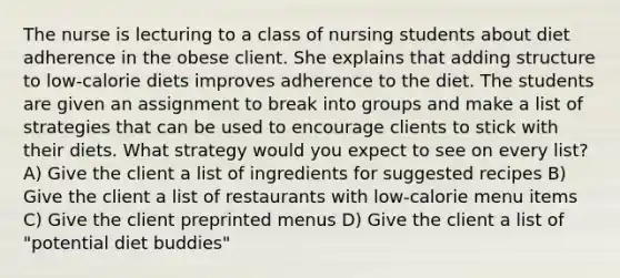 The nurse is lecturing to a class of nursing students about diet adherence in the obese client. She explains that adding structure to low-calorie diets improves adherence to the diet. The students are given an assignment to break into groups and make a list of strategies that can be used to encourage clients to stick with their diets. What strategy would you expect to see on every list? A) Give the client a list of ingredients for suggested recipes B) Give the client a list of restaurants with low-calorie menu items C) Give the client preprinted menus D) Give the client a list of "potential diet buddies"