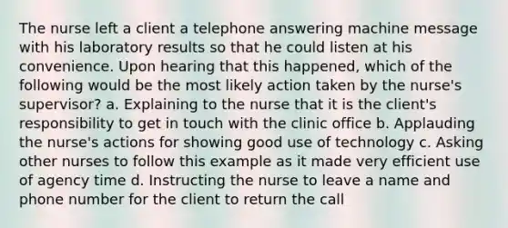 The nurse left a client a telephone answering machine message with his laboratory results so that he could listen at his convenience. Upon hearing that this happened, which of the following would be the most likely action taken by the nurse's supervisor? a. Explaining to the nurse that it is the client's responsibility to get in touch with the clinic office b. Applauding the nurse's actions for showing good use of technology c. Asking other nurses to follow this example as it made very efficient use of agency time d. Instructing the nurse to leave a name and phone number for the client to return the call