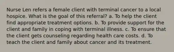 Nurse Len refers a female client with terminal cancer to a local hospice. What is the goal of this referral? a. To help the client find appropriate treatment options. b. To provide support for the client and family in coping with terminal illness. c. To ensure that the client gets counseling regarding health care costs. d. To teach the client and family about cancer and its treatment.