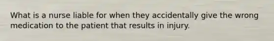 What is a nurse liable for when they accidentally give the wrong medication to the patient that results in injury.