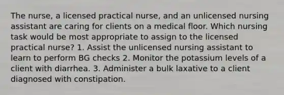 The nurse, a licensed practical nurse, and an unlicensed nursing assistant are caring for clients on a medical floor. Which nursing task would be most appropriate to assign to the licensed practical nurse? 1. Assist the unlicensed nursing assistant to learn to perform BG checks 2. Monitor the potassium levels of a client with diarrhea. 3. Administer a bulk laxative to a client diagnosed with constipation.