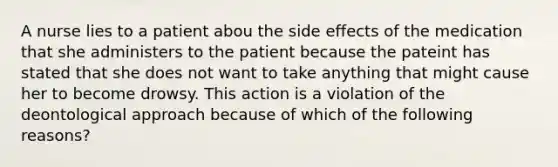 A nurse lies to a patient abou the side effects of the medication that she administers to the patient because the pateint has stated that she does not want to take anything that might cause her to become drowsy. This action is a violation of the deontological approach because of which of the following reasons?