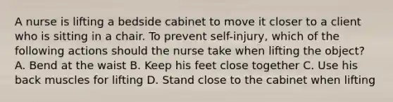 A nurse is lifting a bedside cabinet to move it closer to a client who is sitting in a chair. To prevent self-injury, which of the following actions should the nurse take when lifting the object? A. Bend at the waist B. Keep his feet close together C. Use his back muscles for lifting D. Stand close to the cabinet when lifting