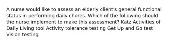 A nurse would like to assess an elderly client's general functional status in performing daily chores. Which of the following should the nurse implement to make this assessment? Katz Activities of Daily Living tool Activity tolerance testing Get Up and Go test Vision testing