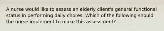 A nurse would like to assess an elderly client's general functional status in performing daily chores. Which of the following should the nurse implement to make this assessment?