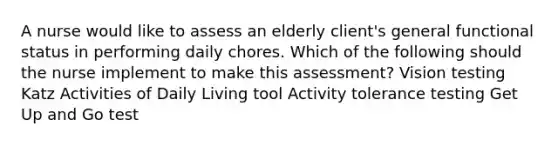 A nurse would like to assess an elderly client's general functional status in performing daily chores. Which of the following should the nurse implement to make this assessment? Vision testing Katz Activities of Daily Living tool Activity tolerance testing Get Up and Go test