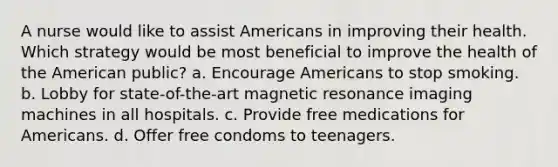 A nurse would like to assist Americans in improving their health. Which strategy would be most beneficial to improve the health of the American public? a. Encourage Americans to stop smoking. b. Lobby for state-of-the-art magnetic resonance imaging machines in all hospitals. c. Provide free medications for Americans. d. Offer free condoms to teenagers.