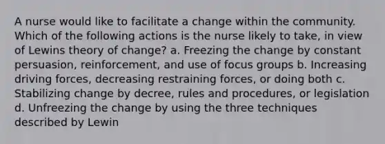 A nurse would like to facilitate a change within the community. Which of the following actions is the nurse likely to take, in view of Lewins theory of change? a. Freezing the change by constant persuasion, reinforcement, and use of focus groups b. Increasing driving forces, decreasing restraining forces, or doing both c. Stabilizing change by decree, rules and procedures, or legislation d. Unfreezing the change by using the three techniques described by Lewin