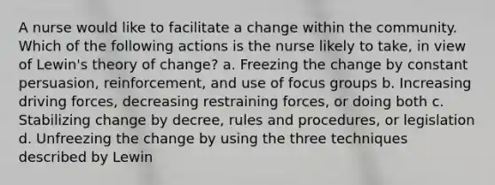 A nurse would like to facilitate a change within the community. Which of the following actions is the nurse likely to take, in view of Lewin's theory of change? a. Freezing the change by constant persuasion, reinforcement, and use of focus groups b. Increasing driving forces, decreasing restraining forces, or doing both c. Stabilizing change by decree, rules and procedures, or legislation d. Unfreezing the change by using the three techniques described by Lewin