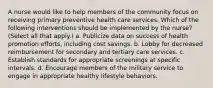 A nurse would like to help members of the community focus on receiving primary preventive health care services. Which of the following interventions should be implemented by the nurse? (Select all that apply.) a. Publicize data on success of health promotion efforts, including cost savings. b. Lobby for decreased reimbursement for secondary and tertiary care services. c. Establish standards for appropriate screenings at specific intervals. d. Encourage members of the military service to engage in appropriate healthy lifestyle behaviors.