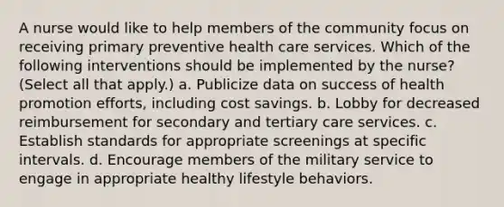 A nurse would like to help members of the community focus on receiving primary preventive health care services. Which of the following interventions should be implemented by the nurse? (Select all that apply.) a. Publicize data on success of health promotion efforts, including cost savings. b. Lobby for decreased reimbursement for secondary and tertiary care services. c. Establish standards for appropriate screenings at specific intervals. d. Encourage members of the military service to engage in appropriate healthy lifestyle behaviors.