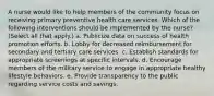 A nurse would like to help members of the community focus on receiving primary preventive health care services. Which of the following interventions should be implemented by the nurse? (Select all that apply.) a. Publicize data on success of health promotion efforts. b. Lobby for decreased reimbursement for secondary and tertiary care services. c. Establish standards for appropriate screenings at specific intervals. d. Encourage members of the military service to engage in appropriate healthy lifestyle behaviors. e. Provide transparency to the public regarding service costs and savings.