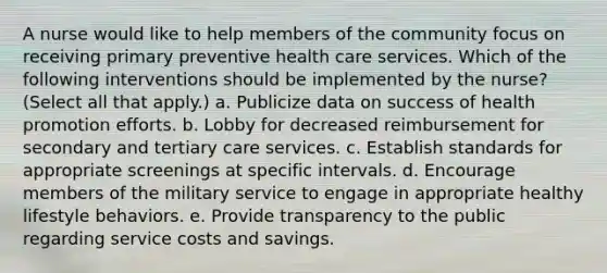 A nurse would like to help members of the community focus on receiving primary preventive health care services. Which of the following interventions should be implemented by the nurse? (Select all that apply.) a. Publicize data on success of health promotion efforts. b. Lobby for decreased reimbursement for secondary and tertiary care services. c. Establish standards for appropriate screenings at specific intervals. d. Encourage members of the military service to engage in appropriate healthy lifestyle behaviors. e. Provide transparency to the public regarding service costs and savings.