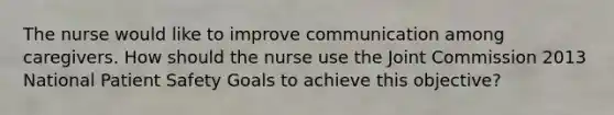 The nurse would like to improve communication among caregivers. How should the nurse use the Joint Commission 2013 National Patient Safety Goals to achieve this objective?