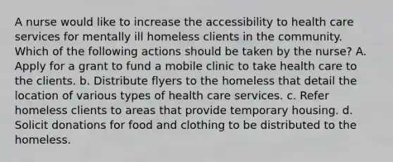 A nurse would like to increase the accessibility to health care services for mentally ill homeless clients in the community. Which of the following actions should be taken by the nurse? A. Apply for a grant to fund a mobile clinic to take health care to the clients. b. Distribute flyers to the homeless that detail the location of various types of health care services. c. Refer homeless clients to areas that provide temporary housing. d. Solicit donations for food and clothing to be distributed to the homeless.