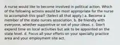 A nurse would like to become involved in political action. Which of the following actions would be most appropriate for the nurse to accomplish this goal? (Select all that apply.) a. Become a member of the state nurses association. b. Be friendly with everyone, whether supportive or not of your ideas. c. Don't expend time on local activities but ask to be appointed on the state level. d. Focus all your efforts on your specialty practice area and your employment site act.