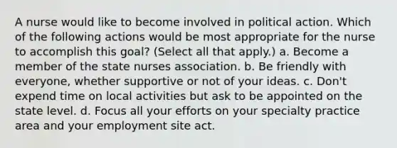 A nurse would like to become involved in political action. Which of the following actions would be most appropriate for the nurse to accomplish this goal? (Select all that apply.) a. Become a member of the state nurses association. b. Be friendly with everyone, whether supportive or not of your ideas. c. Don't expend time on local activities but ask to be appointed on the state level. d. Focus all your efforts on your specialty practice area and your employment site act.