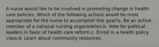 A nurse would like to be involved in promoting change in health care policies. Which of the following actions would be most appropriate for the nurse to accomplish this goal?a. Be an active member of a national nursing organization.b. Vote for political leaders in favor of health care reform.c. Enroll in a health policy class.d. Learn about community resources.