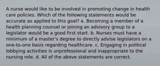 A nurse would like to be involved in promoting change in health care policies. Which of the following statements would be accurate as applied to this goal? a. Becoming a member of a health planning counsel or joining an advisory group to a legislator would be a good first start. b. Nurses must have a minimum of a master's degree to directly advise legislators on a one-to-one basis regarding healthcare. c. Engaging in political lobbying activities is unprofessional and inappropriate to the nursing role. d. All of the above statements are correct.