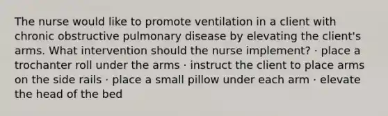 The nurse would like to promote ventilation in a client with chronic obstructive pulmonary disease by elevating the client's arms. What intervention should the nurse implement? · place a trochanter roll under the arms · instruct the client to place arms on the side rails · place a small pillow under each arm · elevate the head of the bed