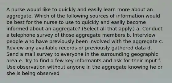 A nurse would like to quickly and easily learn more about an aggregate. Which of the following sources of information would be best for the nurse to use to quickly and easily become informed about an aggregate? (Select all that apply.) a. Conduct a telephone survey of those aggregate members b. Interview people who have previously been involved with the aggregate c. Review any available records or previously gathered data d. Send a mail survey to everyone in the surrounding geographic area e. Try to find a few key informants and ask for their input f. Use observation without anyone in the aggregate knowing he or she is being observed