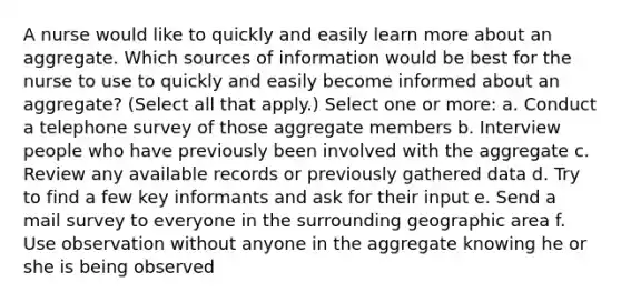 A nurse would like to quickly and easily learn more about an aggregate. Which sources of information would be best for the nurse to use to quickly and easily become informed about an aggregate? (Select all that apply.) Select one or more: a. Conduct a telephone survey of those aggregate members b. Interview people who have previously been involved with the aggregate c. Review any available records or previously gathered data d. Try to find a few key informants and ask for their input e. Send a mail survey to everyone in the surrounding geographic area f. Use observation without anyone in the aggregate knowing he or she is being observed