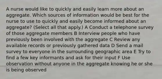 A nurse would like to quickly and easily learn more about an aggregate. Which sources of information would be best for the nurse to use to quickly and easily become informed about an aggregate? (Select all that apply.) A Conduct a telephone survey of those aggregate members B Interview people who have previously been involved with the aggregate C Review any available records or previously gathered data D Send a mail survey to everyone in the surrounding geographic area E Try to find a few key informants and ask for their input F Use observation without anyone in the aggregate knowing he or she is being observed