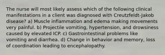 The nurse will most likely assess which of the following clinical manifestations in a client was diagnosed with Creutzfeldt-Jakob disease? a) Muscle inflammation and edema making movements very painful. b) Projectile vomiting, hypertension, and drowsiness caused by elevated ICP. c) Gastrointestinal problems like vomiting and diarrhea. d) Change in behavior and memory, loss of coordination leading to encephalopathy.