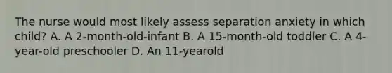 The nurse would most likely assess separation anxiety in which child? A. A 2-month-old-infant B. A 15-month-old toddler C. A 4-year-old preschooler D. An 11-yearold