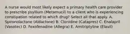 A nurse would most likely expect a primary health care provider to prescribe psyllium (Metamucil) to a client who is experiencing constipation related to which drug? Select all that apply. A. Spironolactone (Aldactone) B. Clonidine (Catapres) C. Enalapril (Vasotec) D. Fexofenadine (Allegra) E. Amitriptyline (Elavil)