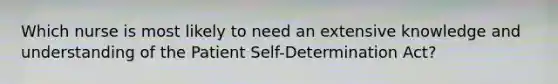 Which nurse is most likely to need an extensive knowledge and understanding of the Patient Self-Determination Act?