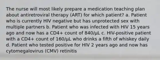 The nurse will most likely prepare a medication teaching plan about antiretroviral therapy (ART) for which patient? a. Patient who is currently HIV negative but has unprotected sex with multiple partners b. Patient who was infected with HIV 15 years ago and now has a CD4+ count of 840/µL c. HIV-positive patient with a CD4+ count of 160/µL who drinks a fifth of whiskey daily d. Patient who tested positive for HIV 2 years ago and now has cytomegalovirus (CMV) retinitis