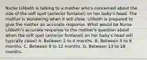 Nurse Lilibeth is talking to a mother who's concerned about the size of the soft spot (anterior fontanel) on her baby's head. The mother is wondering when it will close. Lilibeth is prepared to give the mother an accurate response. What would be Nurse Lilibeth's accurate response to the mother's question about when the soft spot (anterior fontanel) on her baby's head will typically close? A. Between 2 to 4 months. B. Between 5 to 8 months. C. Between 9 to 12 months. D. Between 13 to 18 months.