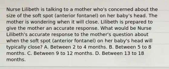 Nurse Lilibeth is talking to a mother who's concerned about the size of the soft spot (anterior fontanel) on her baby's head. The mother is wondering when it will close. Lilibeth is prepared to give the mother an accurate response. What would be Nurse Lilibeth's accurate response to the mother's question about when the soft spot (anterior fontanel) on her baby's head will typically close? A. Between 2 to 4 months. B. Between 5 to 8 months. C. Between 9 to 12 months. D. Between 13 to 18 months.