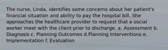 The nurse, Linda, identifies some concerns about her patient's financial situation and ability to pay the hospital bill. She approaches the healthcare provider to request that a social worker meet with the client prior to discharge. a. Assessment b. Diagnosis c. Planning Outcomes d.Planning Interventions e. Implementation f. Evaluation